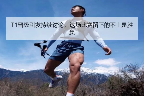 T1晋级引发持续讨论，这场比赛留下的不止是胜负